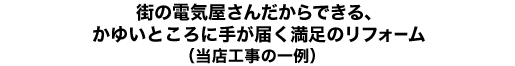 街の電気屋さんだからできる、かゆいところに手の届く満足のリフォーム