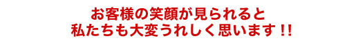 お客様の笑顔が見られると私たちも大変うれしく思います！